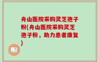 舟山医院采购灵芝孢子粉(舟山医院采购灵芝孢子粉，助力患者康复)