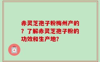 赤灵芝孢子粉梅州产的？了解赤灵芝孢子粉的功效和生产地？