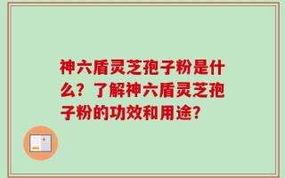 神六盾灵芝孢子粉是什么？了解神六盾灵芝孢子粉的功效和用途？