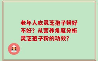 老年人吃灵芝孢子粉好不好？从营养角度分析灵芝孢子粉的功效？