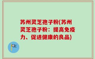 苏州灵芝孢子粉(苏州灵芝孢子粉：提高免疫力、促进健康的良品)