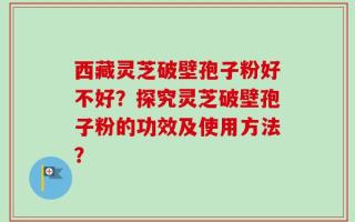 西藏灵芝破壁孢子粉好不好？探究灵芝破壁孢子粉的功效及使用方法？
