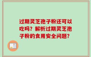 过期灵芝孢子粉还可以吃吗？解析过期灵芝孢子粉的食用安全问题？