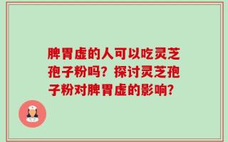 脾胃虚的人可以吃灵芝孢子粉吗？探讨灵芝孢子粉对脾胃虚的影响？