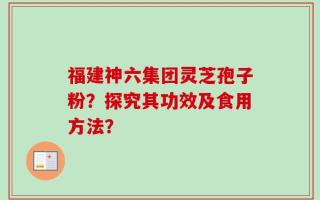 福建神六集团灵芝孢子粉？探究其功效及食用方法？
