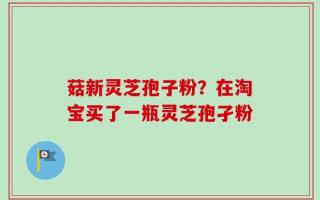 菇新灵芝孢子粉？在淘宝买了一瓶灵芝孢孑粉