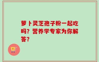 萝卜灵芝孢子粉一起吃吗？营养学专家为你解答？