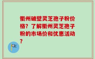 衢州破壁灵芝孢子粉价格？了解衢州灵芝孢子粉的市场价和优惠活动？