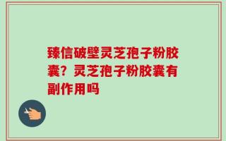 臻信破壁灵芝孢子粉胶囊？灵芝孢子粉胶囊有副作用吗
