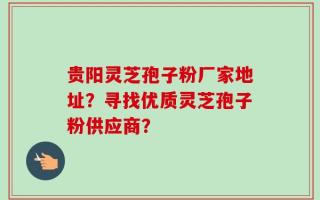 贵阳灵芝孢子粉厂家地址？寻找优质灵芝孢子粉供应商？