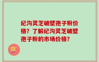 纪沟灵芝破壁孢子粉价格？了解纪沟灵芝破壁孢子粉的市场价格？