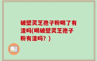 破壁灵芝孢子粉喝了有渣吗(喝破壁灵芝孢子粉有渣吗？)