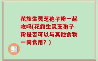 花旗生灵芝孢子粉一起吃吗(花旗生灵芝孢子粉是否可以与其他食物一同食用？)