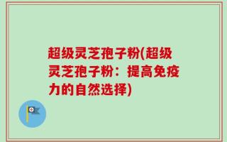 超级灵芝孢子粉(超级灵芝孢子粉：提高免疫力的自然选择)