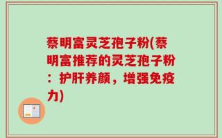 蔡明富灵芝孢子粉(蔡明富推荐的灵芝孢子粉：护肝养颜，增强免疫力)