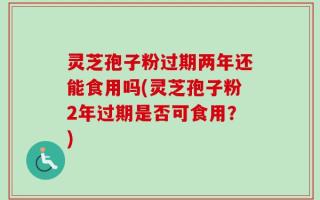 灵芝孢子粉过期两年还能食用吗(灵芝孢子粉2年过期是否可食用？)