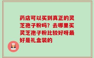 药店可以买到真正的灵芝孢子粉吗？去哪里买灵芝孢子粉比较好呀最好是礼盒装的