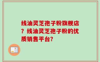 线油灵芝孢子粉旗舰店？线油灵芝孢子粉的优质销售平台？
