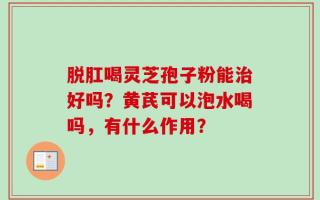 脱肛喝灵芝孢子粉能治好吗？黄芪可以泡水喝吗，有什么作用？