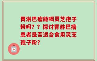 胃淋巴瘤能喝灵芝孢子粉吗？？探讨胃淋巴瘤患者是否适合食用灵芝孢子粉？