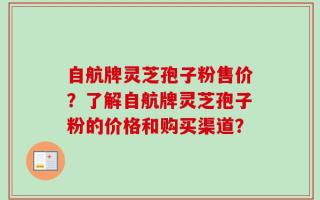 自航牌灵芝孢子粉售价？了解自航牌灵芝孢子粉的价格和购买渠道？