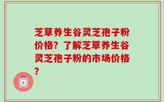 芝草养生谷灵芝孢子粉价格？了解芝草养生谷灵芝孢子粉的市场价格？