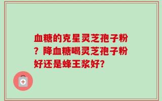 血糖的克星灵芝孢子粉？降血糖喝灵芝孢子粉好还是蜂王浆好？