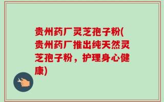 贵州药厂灵芝孢子粉(贵州药厂推出纯天然灵芝孢子粉，护理身心健康)