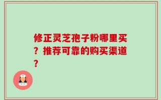 修正灵芝孢子粉哪里买？推荐可靠的购买渠道？