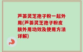 芦荟灵芝孢子粉一起外用(芦荟灵芝孢子粉皮肤外用功效及使用方法详解)