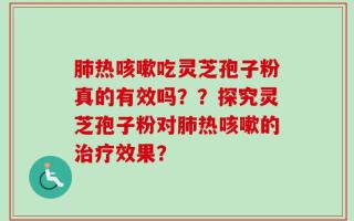 肺热咳嗽吃灵芝孢子粉真的有效吗？？探究灵芝孢子粉对肺热咳嗽的治疗效果？