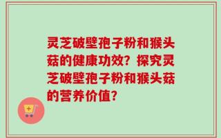 灵芝破壁孢子粉和猴头菇的健康功效？探究灵芝破壁孢子粉和猴头菇的营养价值？