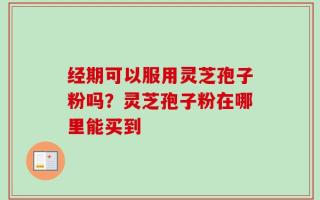 经期可以服用灵芝孢子粉吗？灵芝孢子粉在哪里能买到