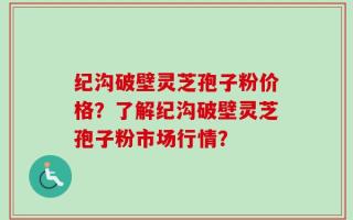 纪沟破壁灵芝孢子粉价格？了解纪沟破壁灵芝孢子粉市场行情？