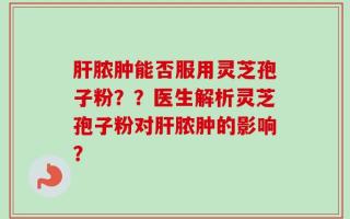 肝脓肿能否服用灵芝孢子粉？？医生解析灵芝孢子粉对肝脓肿的影响？