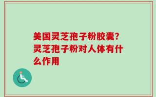 美国灵芝孢子粉胶囊？灵芝孢子粉对人体有什么作用