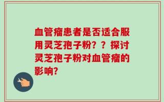 血管瘤患者是否适合服用灵芝孢子粉？？探讨灵芝孢子粉对血管瘤的影响？