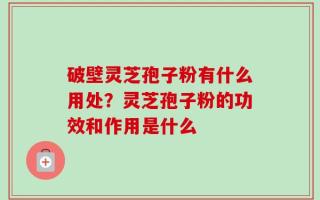 破壁灵芝孢子粉有什么用处？灵芝孢子粉的功效和作用是什么