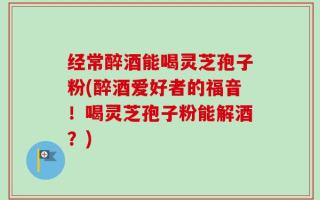 经常醉酒能喝灵芝孢子粉(醉酒爱好者的福音！喝灵芝孢子粉能解酒？)