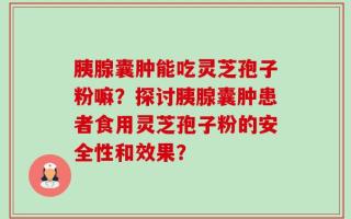 胰腺囊肿能吃灵芝孢子粉嘛？探讨胰腺囊肿患者食用灵芝孢子粉的安全性和效果？