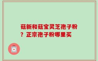 菇新和菇宝灵芝孢子粉？正宗孢子粉哪里买