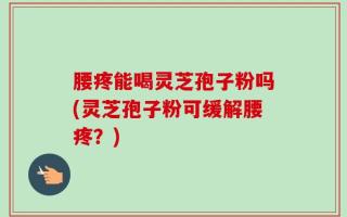 腰疼能喝灵芝孢子粉吗(灵芝孢子粉可缓解腰疼？)