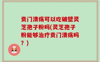 贲门溃疡可以吃破壁灵芝孢子粉吗(灵芝孢子粉能够治疗贲门溃疡吗？)