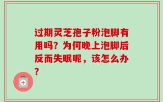 过期灵芝孢子粉泡脚有用吗？为何晚上泡脚后反而失眠呢，该怎么办？
