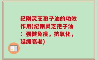 纪刚灵芝孢子油的功效作用(纪刚灵芝孢子油：强健免疫，抗氧化，延缓衰老)