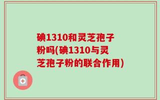碘1310和灵芝孢子粉吗(碘1310与灵芝孢子粉的联合作用)