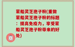 蒙船灵芝孢子粉(重做蒙船灵芝孢子粉的标题：提高免疫力，享受蒙船灵芝孢子粉带来的好处)