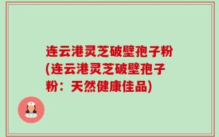 连云港灵芝破壁孢子粉(连云港灵芝破壁孢子粉：天然健康佳品)