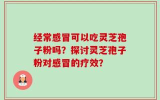 经常感冒可以吃灵芝孢子粉吗？探讨灵芝孢子粉对感冒的疗效？