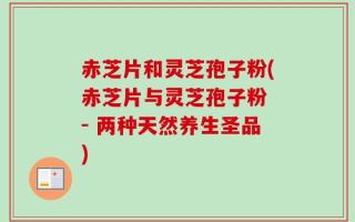 赤芝片和灵芝孢子粉(赤芝片与灵芝孢子粉 - 两种天然养生圣品)